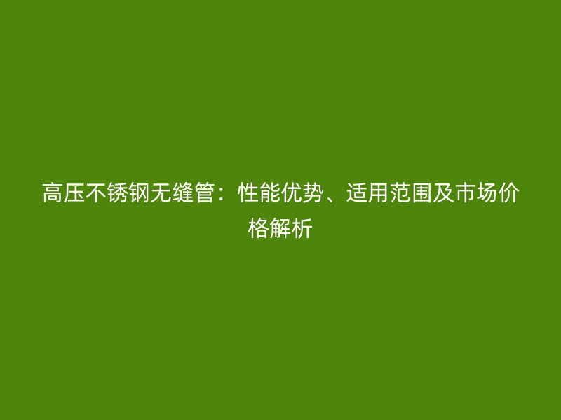 高压不锈钢无缝管：性能优势、适用范围及市场价格解析
