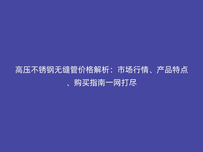 高压不锈钢无缝管价格解析：市场行情、产品特点、购买指南一网打尽