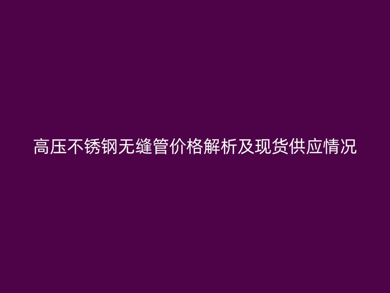 高压不锈钢无缝管价格解析及现货供应情况