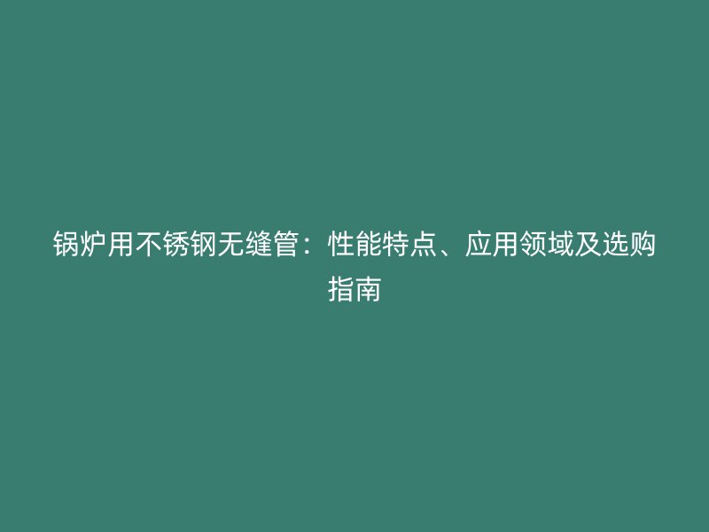 锅炉用不锈钢无缝管：性能特点、应用领域及选购指南