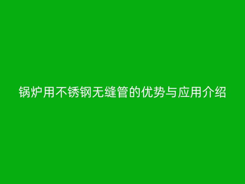 锅炉用不锈钢无缝管的优势与应用介绍