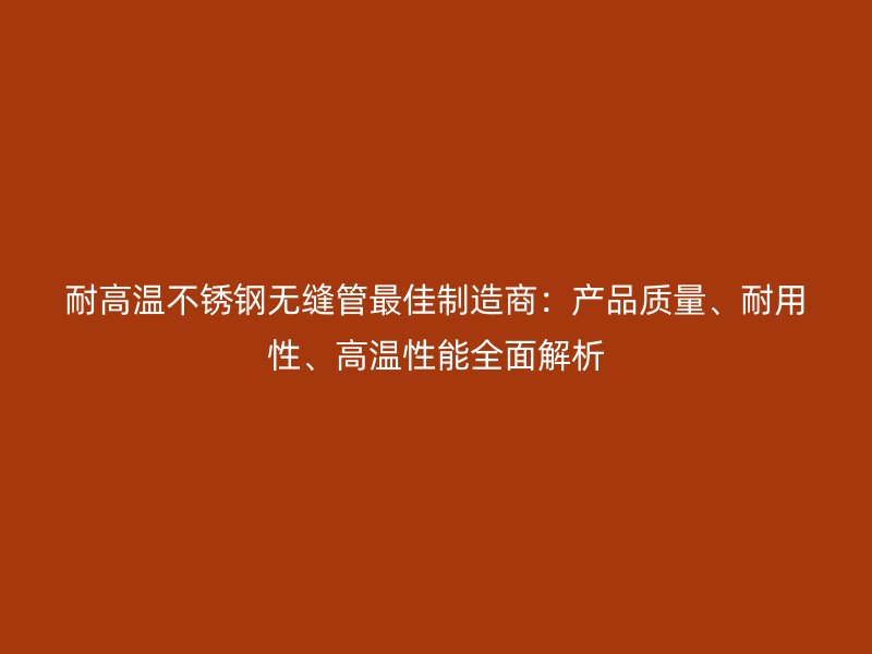 耐高温不锈钢无缝管最佳制造商：产品质量、耐用性、高温性能全面解析