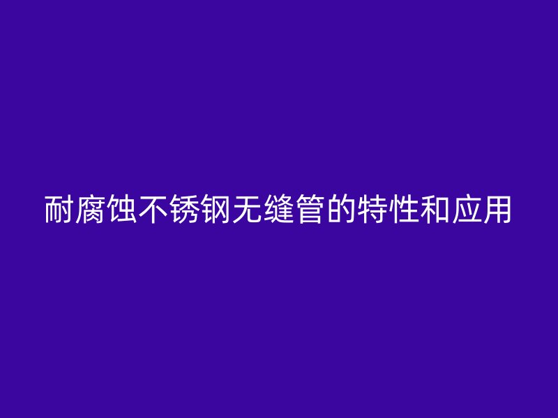 耐腐蚀不锈钢无缝管的特性和应用