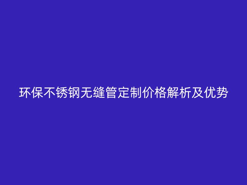 环保不锈钢无缝管定制价格解析及优势