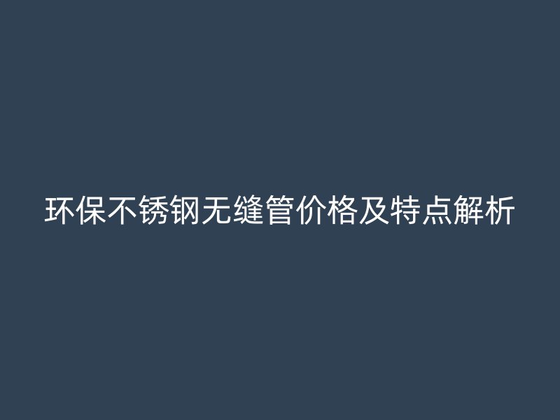 环保不锈钢无缝管价格及特点解析