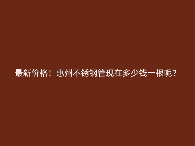最新价格！惠州不锈钢管现在多少钱一根呢？