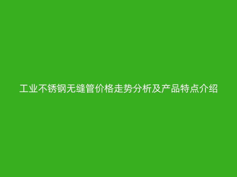 工业不锈钢无缝管价格走势分析及产品特点介绍