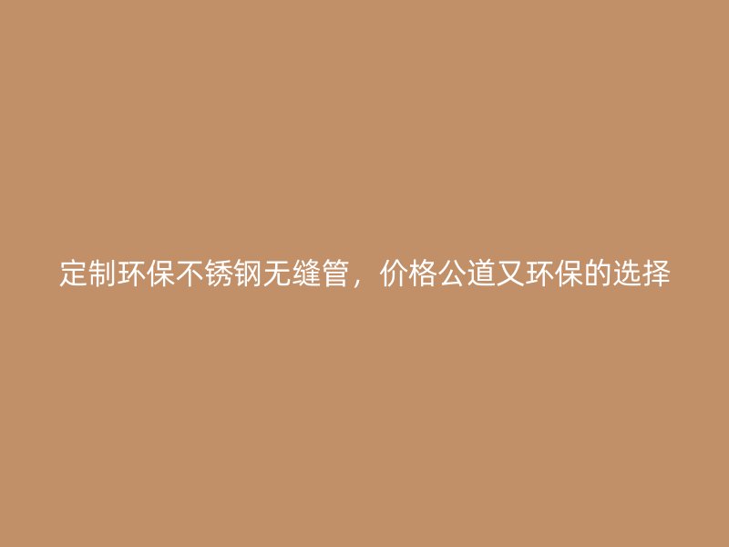 定制环保不锈钢无缝管，价格公道又环保的选择