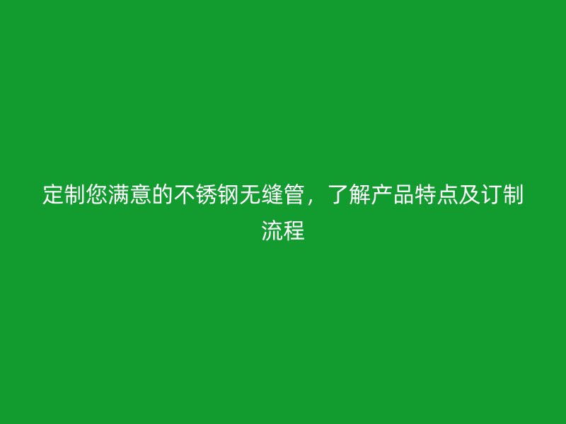 定制您满意的不锈钢无缝管，了解产品特点及订制流程