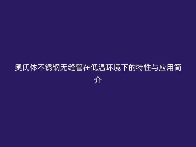 奥氏体不锈钢无缝管在低温环境下的特性与应用简介