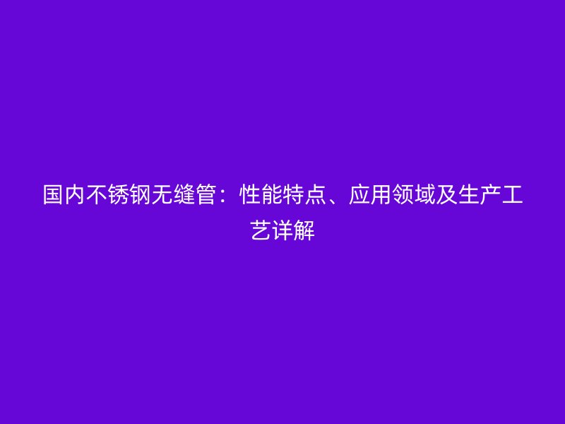国内不锈钢无缝管：性能特点、应用领域及生产工艺详解