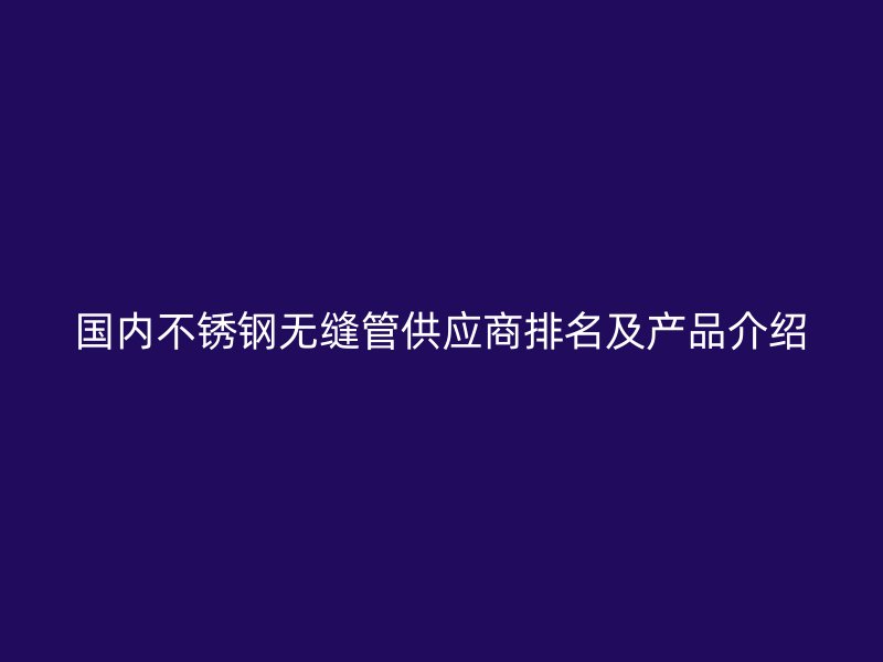国内不锈钢无缝管供应商排名及产品介绍