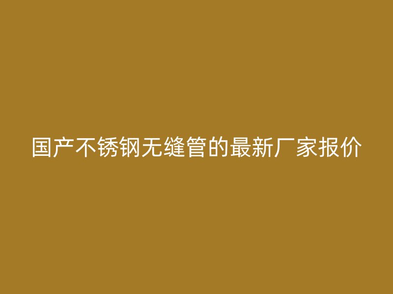 国产不锈钢无缝管的最新厂家报价