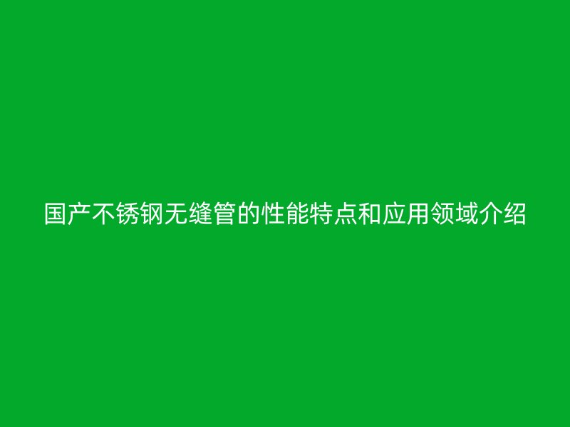 国产不锈钢无缝管的性能特点和应用领域介绍