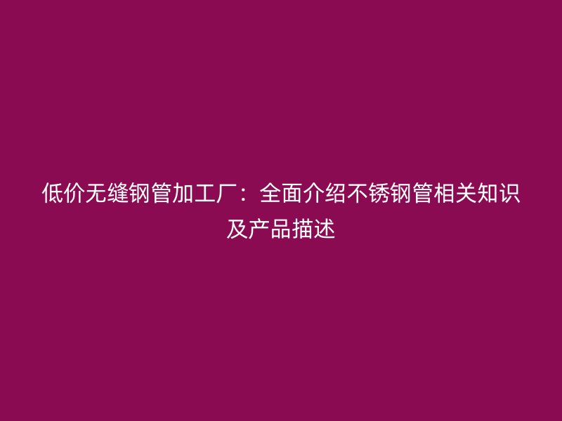 低价无缝钢管加工厂：全面介绍不锈钢管相关知识及产品描述