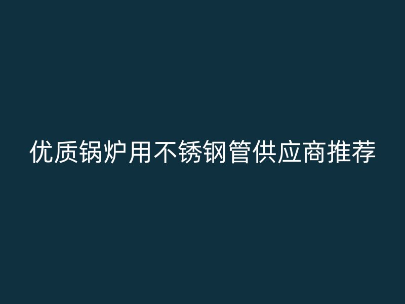 优质锅炉用不锈钢管供应商推荐