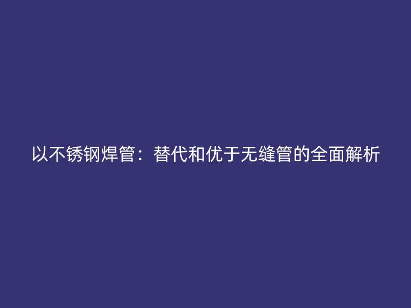以不锈钢焊管：替代和优于无缝管的全面解析