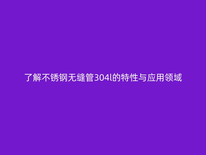了解不锈钢无缝管304l的特性与应用领域