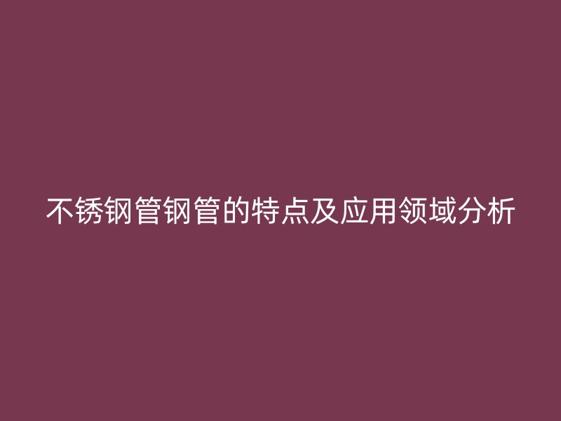 不锈钢管钢管的特点及应用领域分析