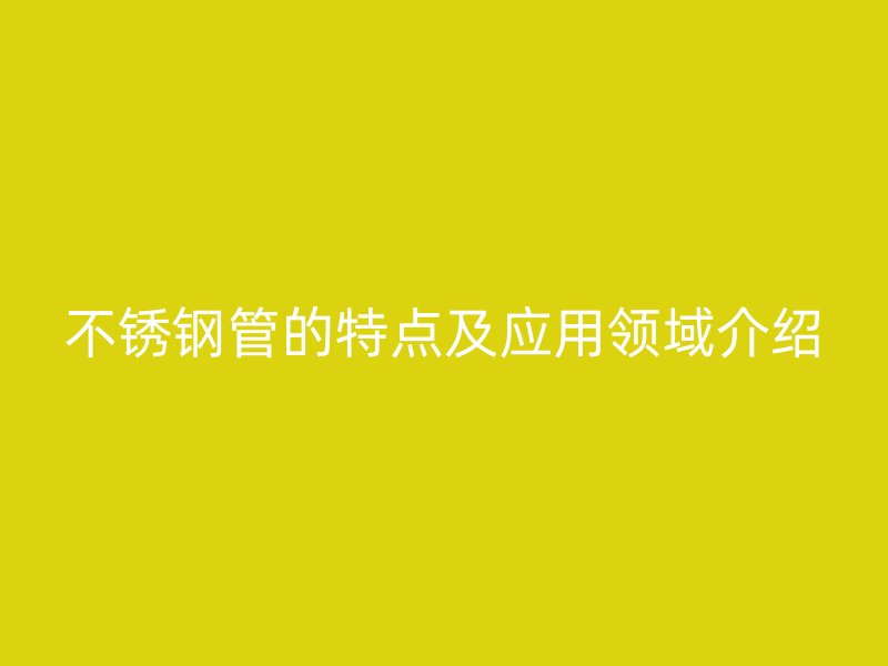 不锈钢管的特点及应用领域介绍