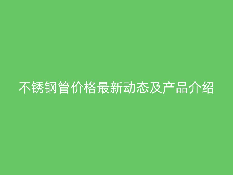不锈钢管价格最新动态及产品介绍