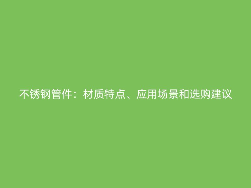 不锈钢管件：材质特点、应用场景和选购建议
