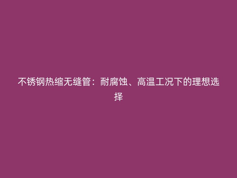 不锈钢热缩无缝管：耐腐蚀、高温工况下的理想选择