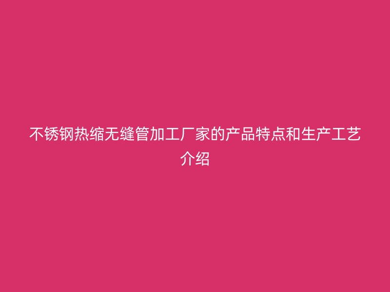 不锈钢热缩无缝管加工厂家的产品特点和生产工艺介绍