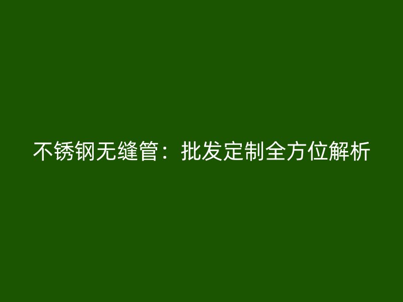 不锈钢无缝管：批发定制全方位解析