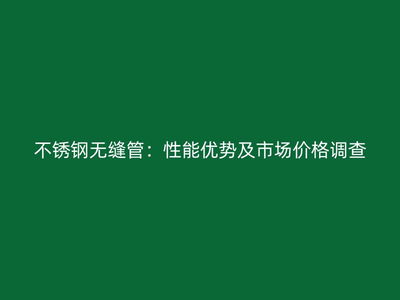 不锈钢无缝管：性能优势及市场价格调查