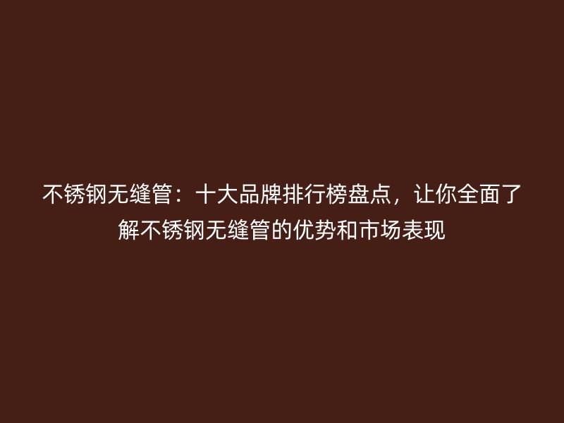 不锈钢无缝管：十大品牌排行榜盘点，让你全面了解不锈钢无缝管的优势和市场表现
