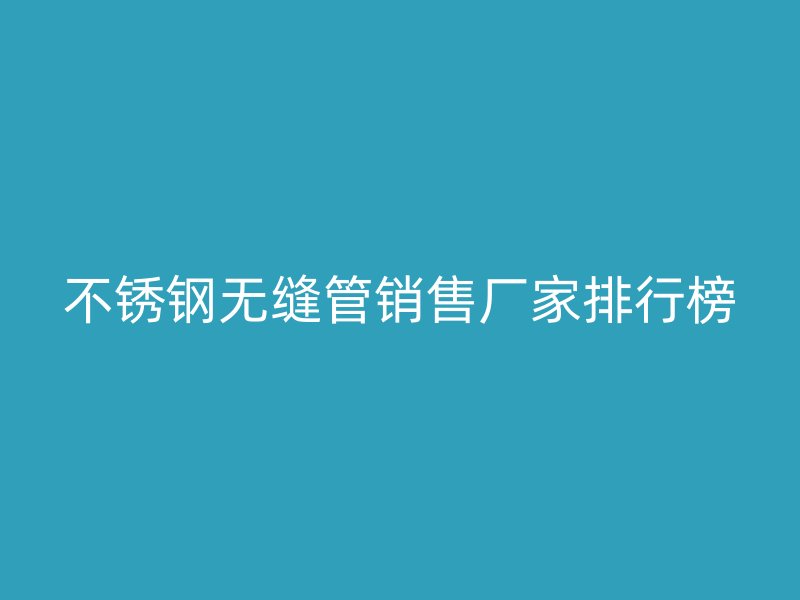 不锈钢无缝管销售厂家排行榜