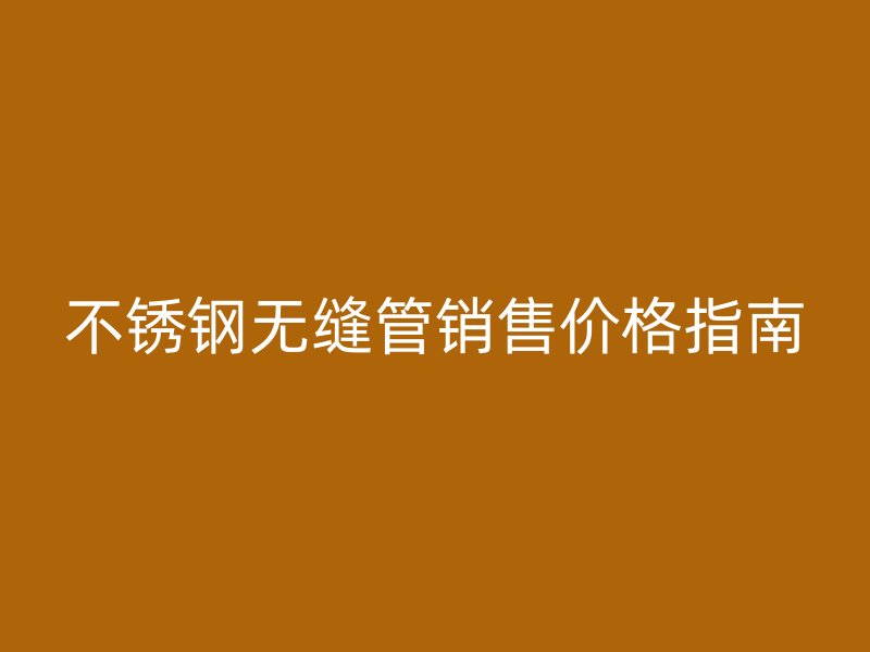 不锈钢无缝管销售价格指南