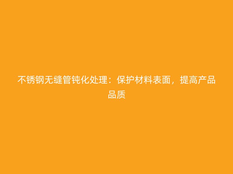 不锈钢无缝管钝化处理：保护材料表面，提高产品品质