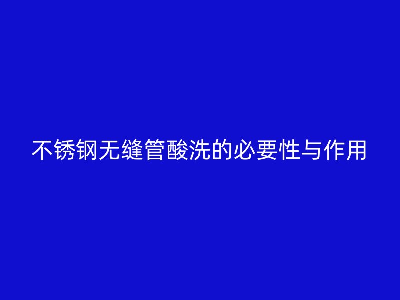 不锈钢无缝管酸洗的必要性与作用