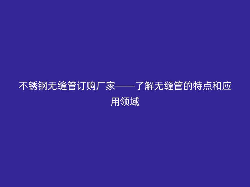 不锈钢无缝管订购厂家——了解无缝管的特点和应用领域