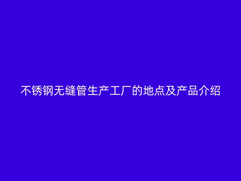 不锈钢无缝管生产工厂的地点及产品介绍
