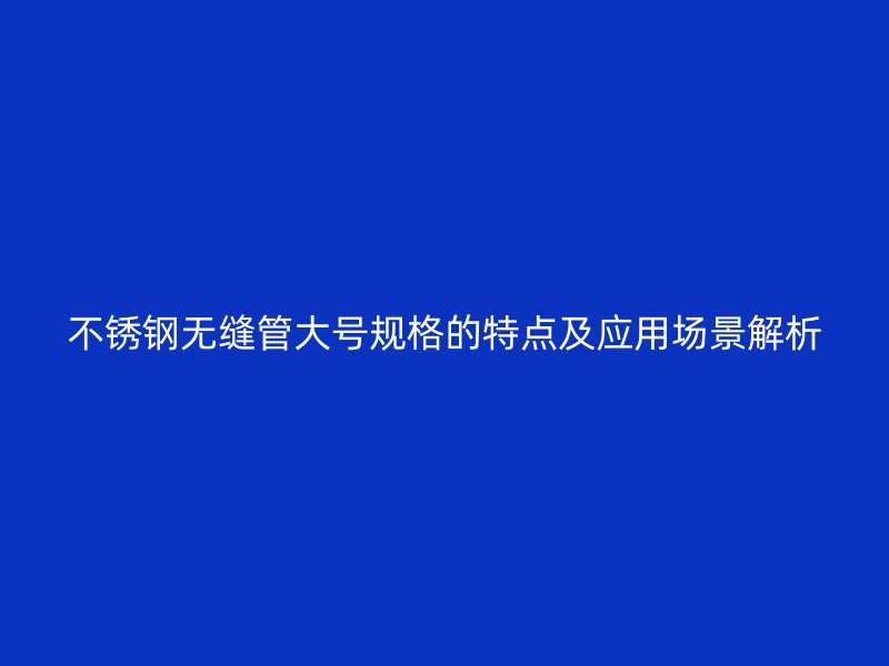 不锈钢无缝管大号规格的特点及应用场景解析