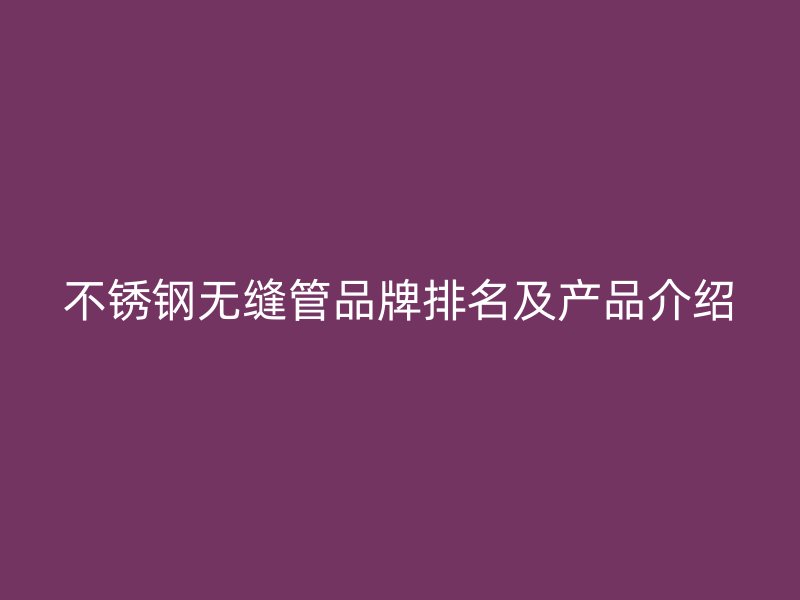 不锈钢无缝管品牌排名及产品介绍