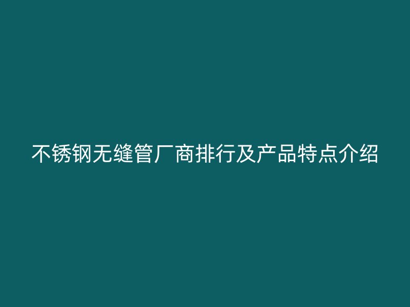 不锈钢无缝管厂商排行及产品特点介绍