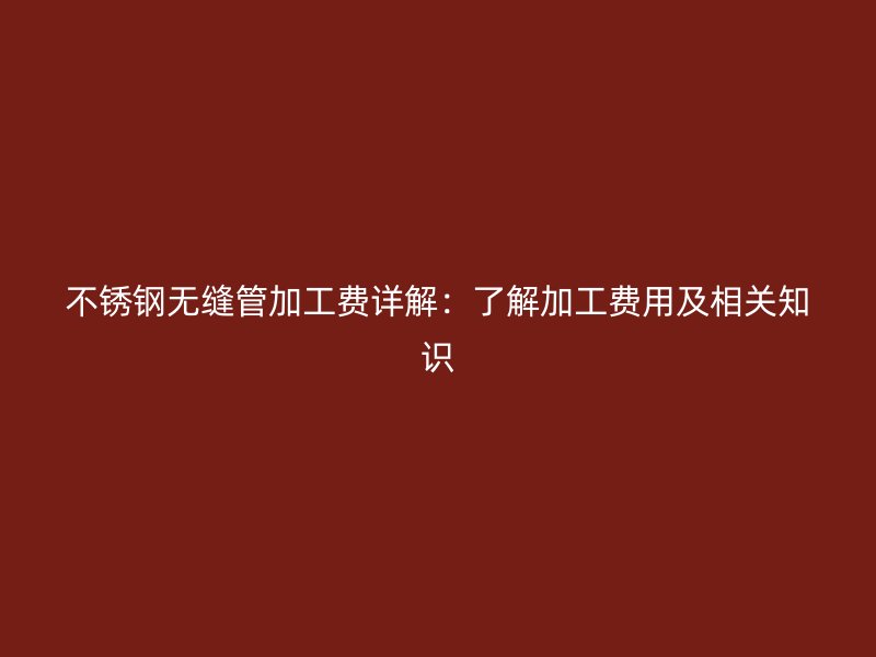 不锈钢无缝管加工费详解：了解加工费用及相关知识