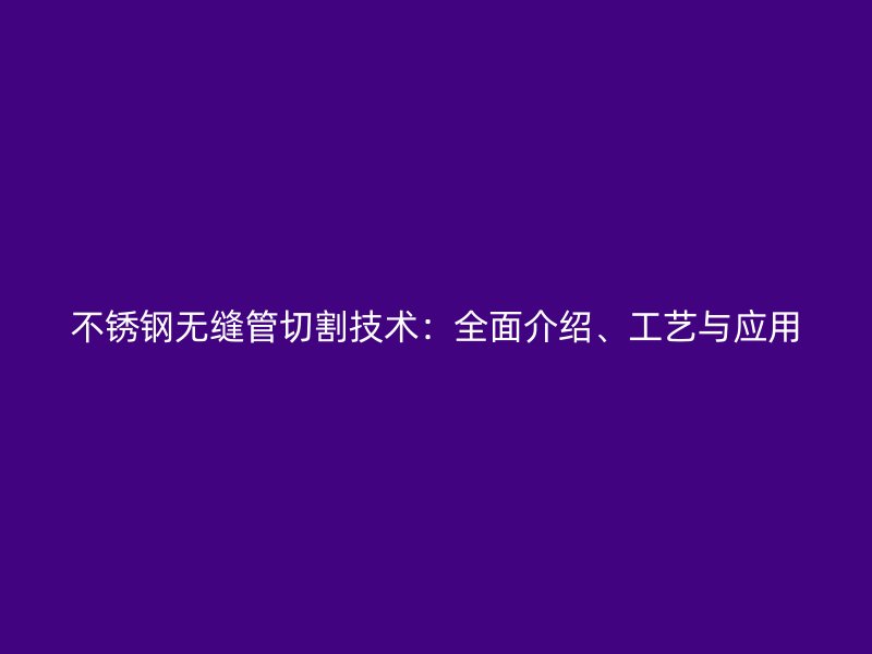 不锈钢无缝管切割技术：全面介绍、工艺与应用