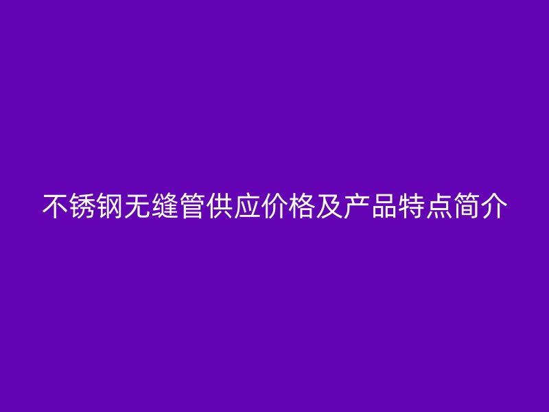 不锈钢无缝管供应价格及产品特点简介