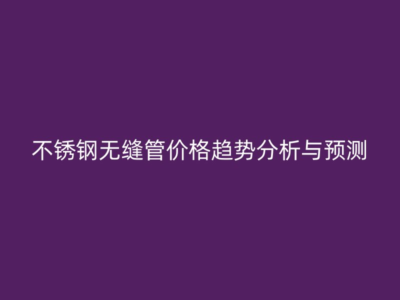 不锈钢无缝管价格趋势分析与预测