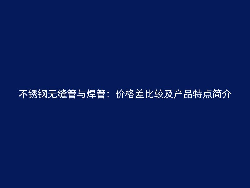 不锈钢无缝管与焊管：价格差比较及产品特点简介
