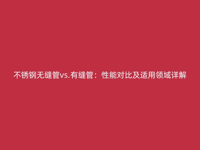 不锈钢无缝管vs.有缝管：性能对比及适用领域详解