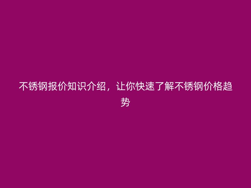 不锈钢报价知识介绍，让你快速了解不锈钢价格趋势
