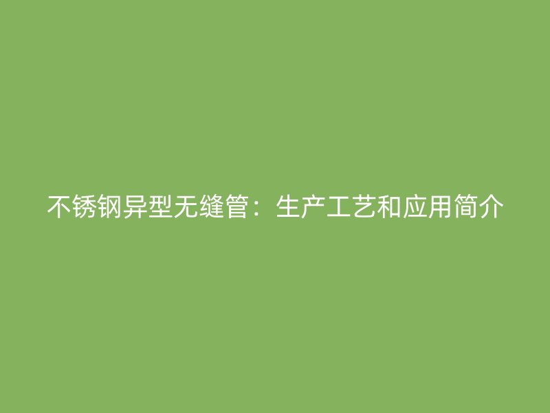 不锈钢异型无缝管：生产工艺和应用简介