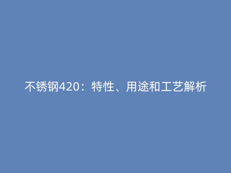 不锈钢420：特性、用途和工艺解析