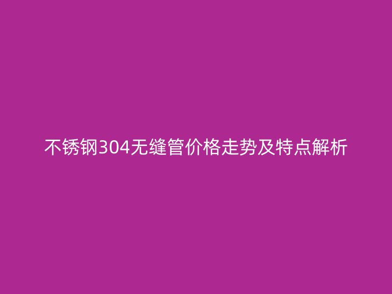不锈钢304无缝管价格走势及特点解析